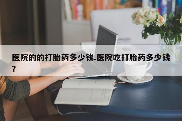 打胎药微信联系方式，医院的的打胎药多少钱.医院吃打胎药多少钱？