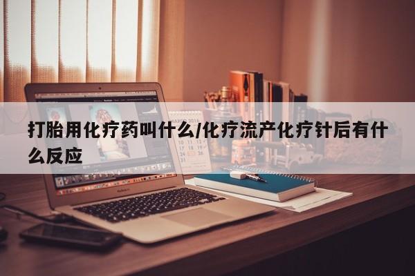 打胎药微信联系方式，打胎用化疗药叫什么/化疗流产化疗针后有什么反应