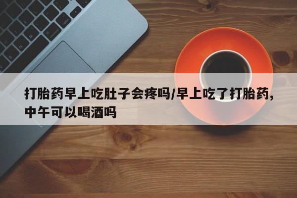 打胎药微信联系方式，打胎药早上吃肚子会疼吗/早上吃了打胎药,中午可以喝酒吗