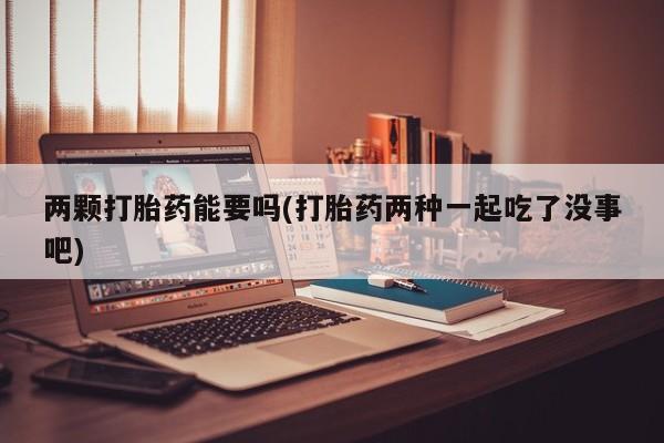 打胎药微信联系方式，两颗打胎药能要吗(打胎药两种一起吃了没事吧)