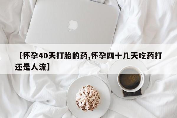 打胎药微信联系方式，【怀孕40天打胎的药,怀孕四十几天吃药打还是人流】