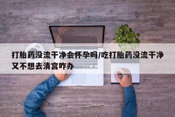 打胎药微信联系方式，打胎药没流干净会怀孕吗/吃打胎药没流干净又不想去清宫咋办
