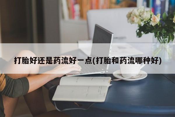 打胎药微信联系方式，打胎好还是药流好一点(打胎和药流哪种好)
