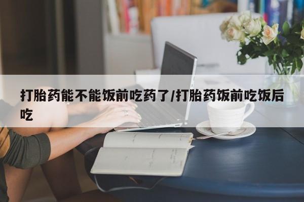 打胎药微信联系方式，打胎药能不能饭前吃药了/打胎药饭前吃饭后吃