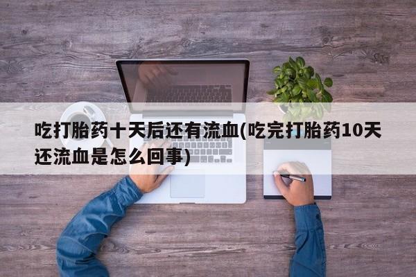 打胎药微信联系方式，吃打胎药十天后还有流血(吃完打胎药10天还流血是怎么回事)
