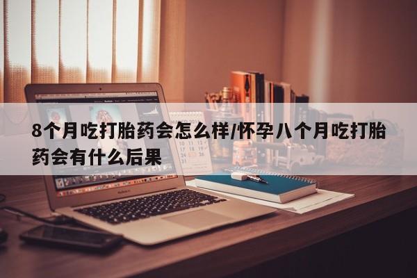 打胎药微信联系方式，8个月吃打胎药会怎么样/怀孕八个月吃打胎药会有什么后果