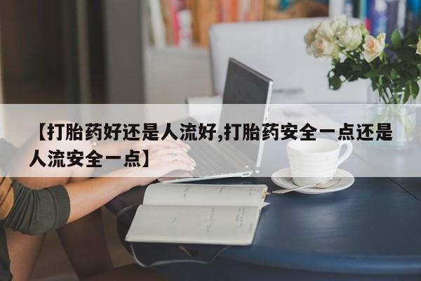 打胎药微信联系方式，【打胎药好还是人流好,打胎药安全一点还是人流安全一点】