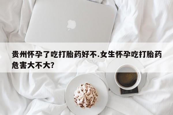 打胎药微信联系方式，贵州怀孕了吃打胎药好不.女生怀孕吃打胎药危害大不大？