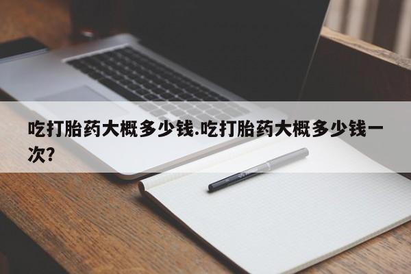 打胎药微信联系方式，吃打胎药大概多少钱.吃打胎药大概多少钱一次？