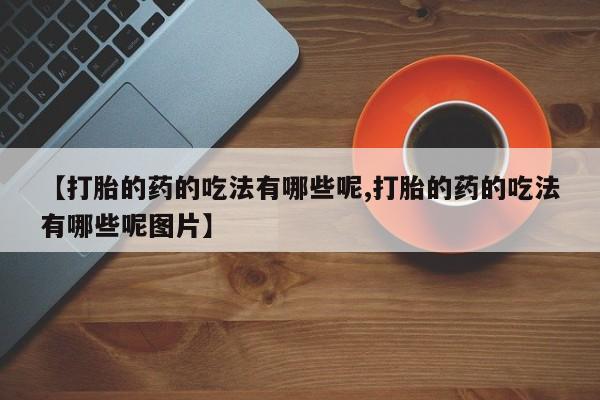 打胎药微信联系方式，【打胎的药的吃法有哪些呢,打胎的药的吃法有哪些呢图片】