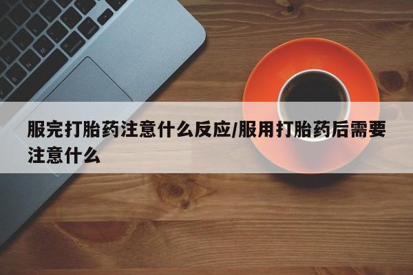 打胎药微信联系方式，服完打胎药注意什么反应/服用打胎药后需要注意什么