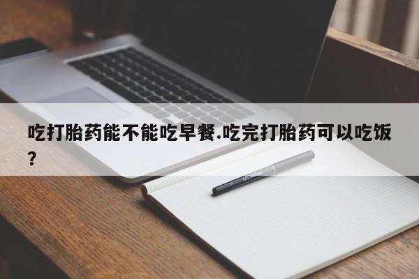 打胎药微信联系方式，吃打胎药能不能吃早餐.吃完打胎药可以吃饭？