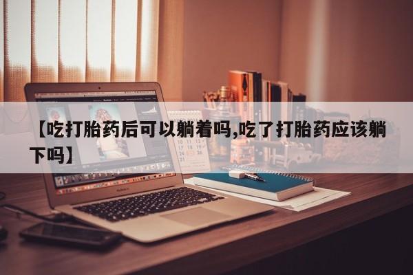 打胎药微信联系方式，【吃打胎药后可以躺着吗,吃了打胎药应该躺下吗】