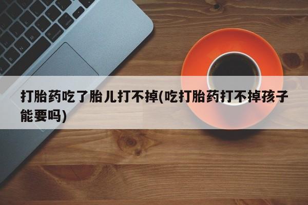 打胎药微信联系方式，打胎药吃了胎儿打不掉(吃打胎药打不掉孩子能要吗)