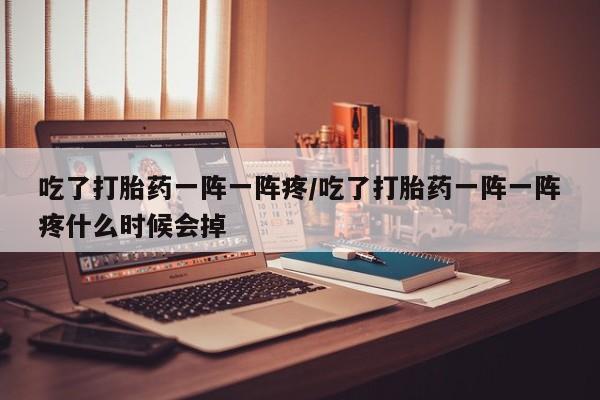 打胎药微信联系方式，吃了打胎药一阵一阵疼/吃了打胎药一阵一阵疼什么时候会掉