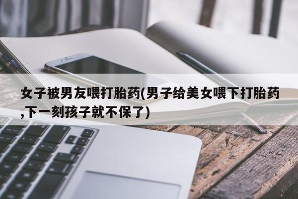 打胎药微信联系方式，女子被男友喂打胎药(男子给美女喂下打胎药,下一刻孩子就不保了)