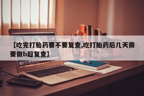 打胎药微信联系方式，【吃完打胎药要不要复查,吃打胎药后几天需要做b超复查】