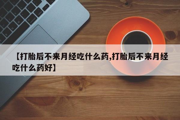 打胎药微信联系方式，【打胎后不来月经吃什么药,打胎后不来月经吃什么药好】
