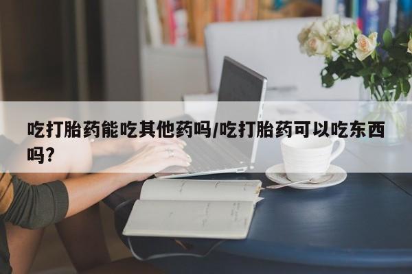 打胎药微信联系方式，吃打胎药能吃其他药吗/吃打胎药可以吃东西吗?
