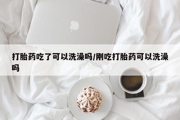 打胎药微信联系方式，打胎药吃了可以洗澡吗/刚吃打胎药可以洗澡吗