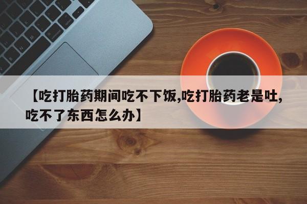打胎药微信联系方式，【吃打胎药期间吃不下饭,吃打胎药老是吐,吃不了东西怎么办】