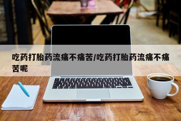 打胎药微信联系方式，吃药打胎药流痛不痛苦/吃药打胎药流痛不痛苦呢
