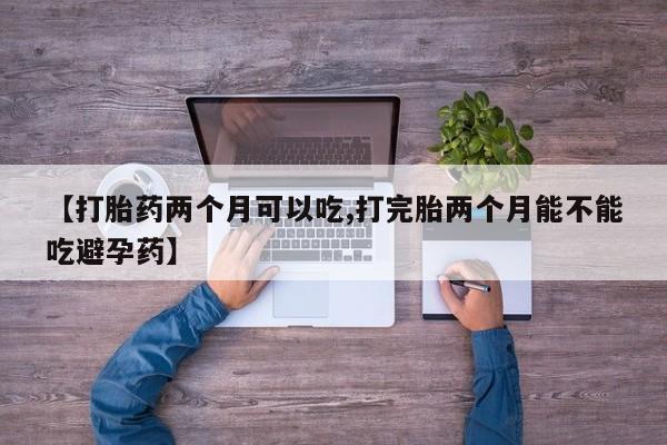 打胎药微信联系方式，【打胎药两个月可以吃,打完胎两个月能不能吃避孕药】