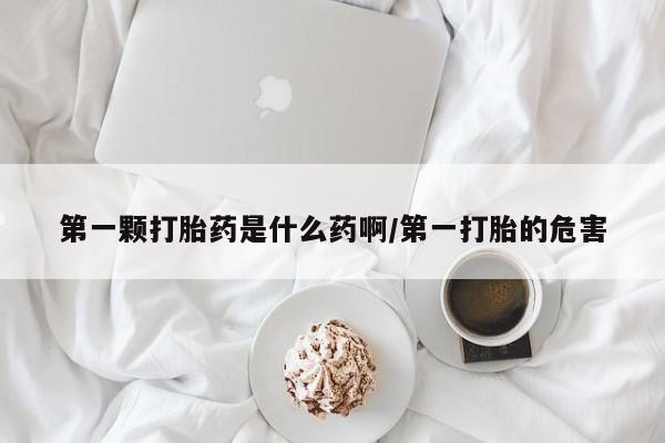 打胎药微信联系方式，第一颗打胎药是什么药啊/第一打胎的危害