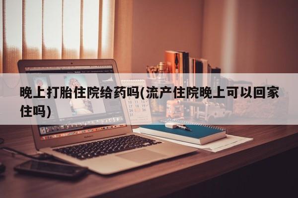 打胎药微信联系方式，晚上打胎住院给药吗(流产住院晚上可以回家住吗)