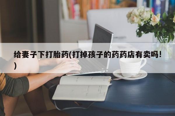 打胎药微信联系方式，给妻子下打胎药(打掉孩子的药药店有卖吗!)