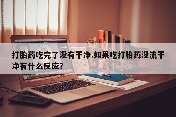 打胎药微信联系方式，打胎药吃完了没有干净.如果吃打胎药没流干净有什么反应？