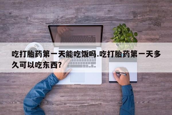 打胎药微信联系方式，吃打胎药第一天能吃饭吗.吃打胎药第一天多久可以吃东西？