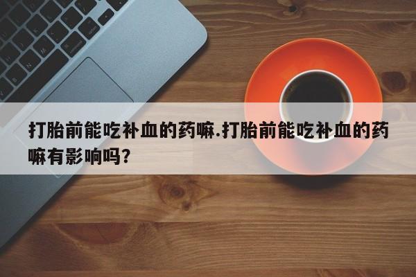 打胎药微信联系方式，打胎前能吃补血的药嘛.打胎前能吃补血的药嘛有影响吗？