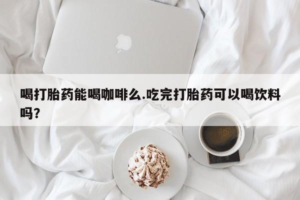 打胎药微信联系方式，喝打胎药能喝咖啡么.吃完打胎药可以喝饮料吗？