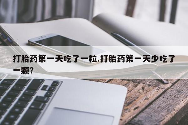 打胎药微信联系方式，打胎药第一天吃了一粒.打胎药第一天少吃了一颗？