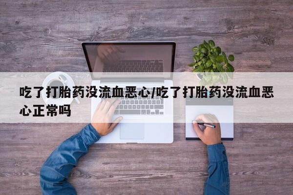 打胎药微信联系方式，吃了打胎药没流血恶心/吃了打胎药没流血恶心正常吗