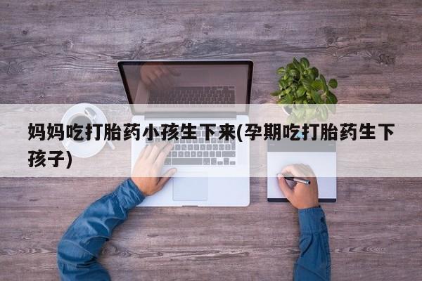 打胎药微信联系方式，妈妈吃打胎药小孩生下来(孕期吃打胎药生下孩子)