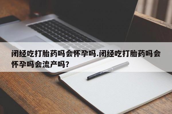 打胎药微信联系方式，闭经吃打胎药吗会怀孕吗.闭经吃打胎药吗会怀孕吗会流产吗？