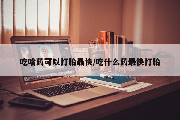 打胎药微信联系方式，吃啥药可以打胎最快/吃什么药最快打胎