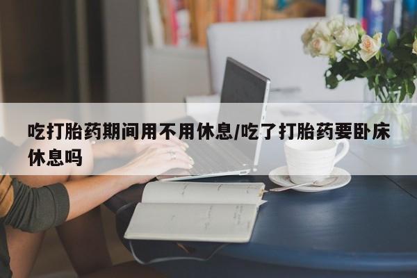 打胎药微信联系方式，吃打胎药期间用不用休息/吃了打胎药要卧床休息吗