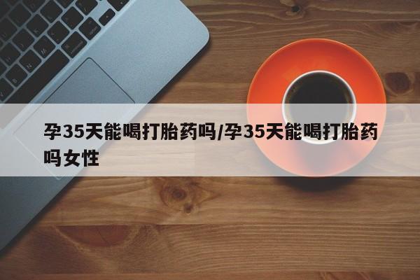 打胎药微信联系方式，孕35天能喝打胎药吗/孕35天能喝打胎药吗女性