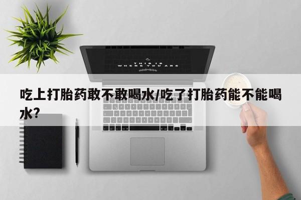 打胎药微信联系方式，吃上打胎药敢不敢喝水/吃了打胎药能不能喝水?
