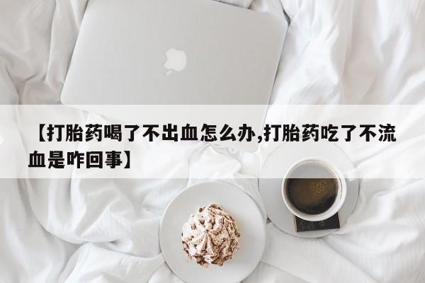 打胎药微信联系方式，【打胎药喝了不出血怎么办,打胎药吃了不流血是咋回事】