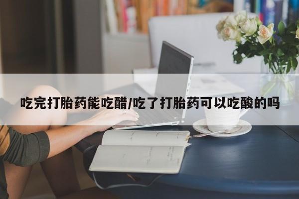 打胎药微信联系方式，吃完打胎药能吃醋/吃了打胎药可以吃酸的吗