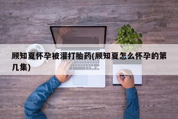 打胎药微信联系方式，顾知夏怀孕被灌打胎药(顾知夏怎么怀孕的第几集)