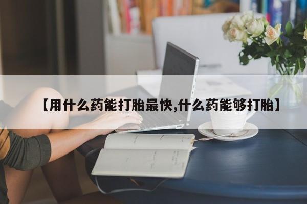打胎药微信联系方式，【用什么药能打胎最快,什么药能够打胎】