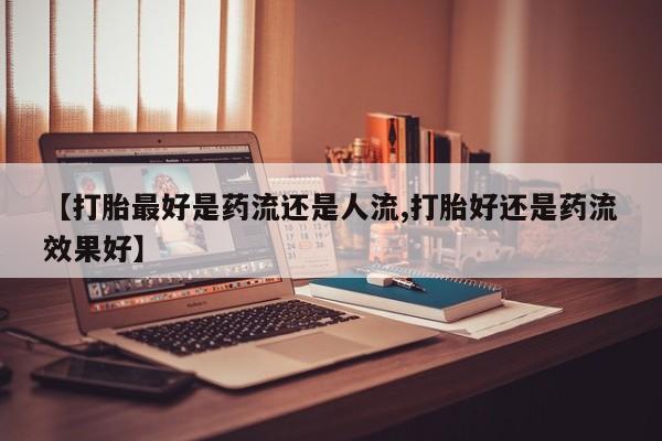 打胎药微信联系方式，【打胎最好是药流还是人流,打胎好还是药流效果好】