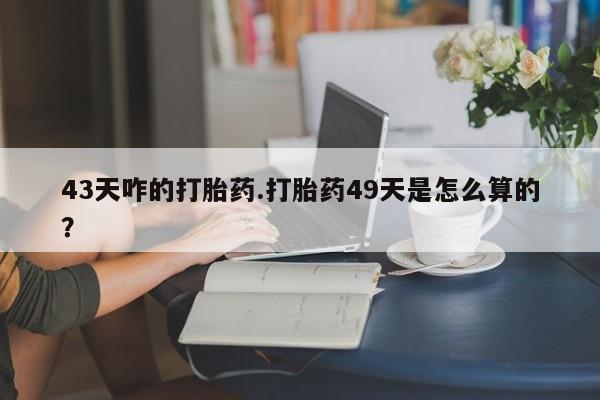 打胎药微信联系方式，43天咋的打胎药.打胎药49天是怎么算的？