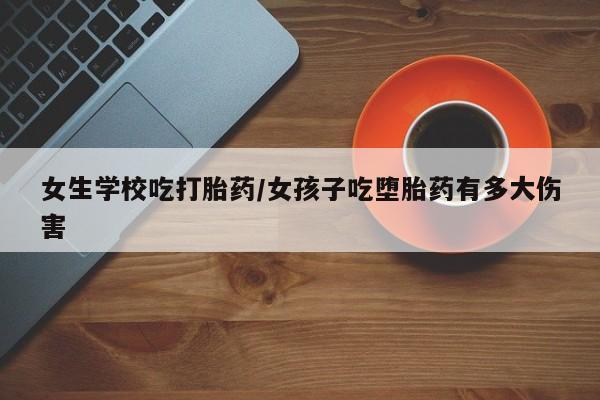 打胎药微信联系方式，女生学校吃打胎药/女孩子吃堕胎药有多大伤害