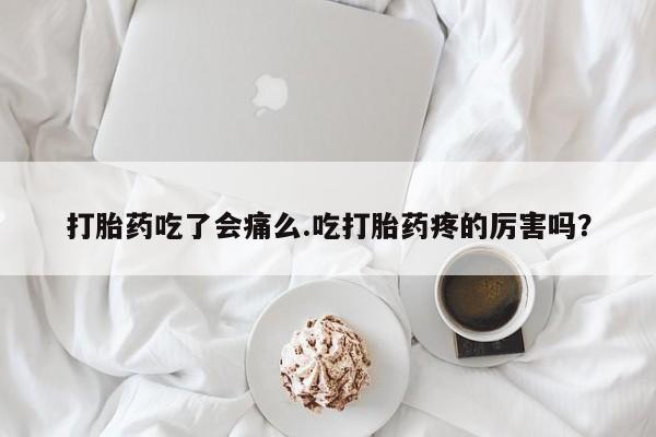 打胎药微信联系方式，打胎药吃了会痛么.吃打胎药疼的厉害吗？